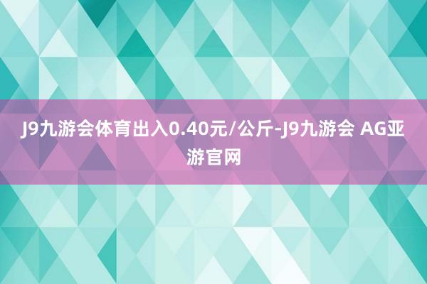 J9九游会体育出入0.40元/公斤-J9九游会 AG亚游官网