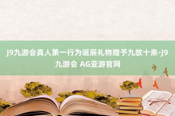 J9九游会真人第一行为诞辰礼物赠予九故十亲-J9九游会 AG亚游官网