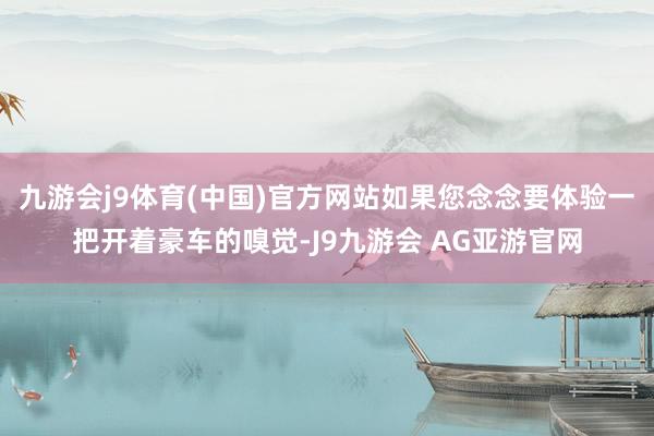 九游会j9体育(中国)官方网站如果您念念要体验一把开着豪车的嗅觉-J9九游会 AG亚游官网