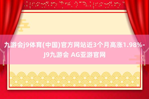 九游会j9体育(中国)官方网站近3个月高涨1.98%-J9九游会 AG亚游官网