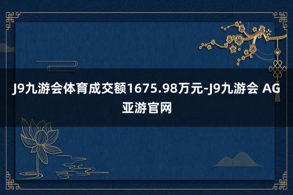 J9九游会体育成交额1675.98万元-J9九游会 AG亚游官网