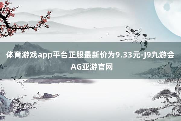 体育游戏app平台正股最新价为9.33元-J9九游会 AG亚游官网