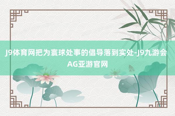 J9体育网把为寰球处事的倡导落到实处-J9九游会 AG亚游官网