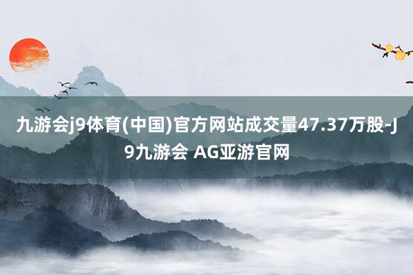 九游会j9体育(中国)官方网站成交量47.37万股-J9九游会 AG亚游官网