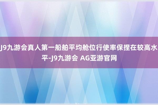 J9九游会真人第一船舶平均舱位行使率保捏在较高水平-J9九游会 AG亚游官网