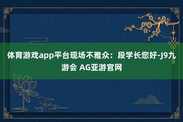 体育游戏app平台　　现场不雅众：　　段学长您好-J9九游会 AG亚游官网