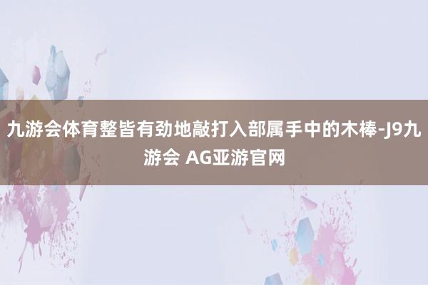 九游会体育整皆有劲地敲打入部属手中的木棒-J9九游会 AG亚游官网