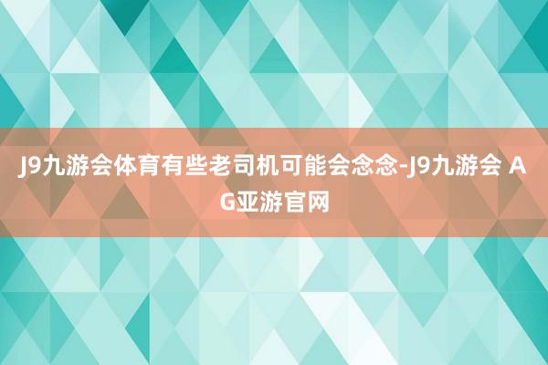 J9九游会体育有些老司机可能会念念-J9九游会 AG亚游官网