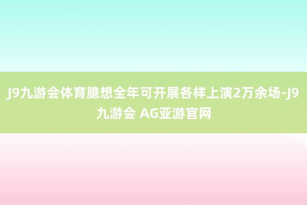 J9九游会体育臆想全年可开展各样上演2万余场-J9九游会 AG亚游官网