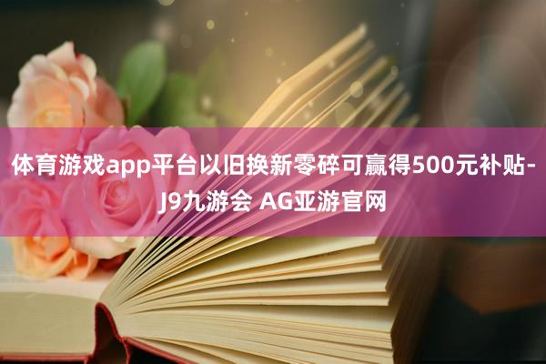 体育游戏app平台以旧换新零碎可赢得500元补贴-J9九游会 AG亚游官网