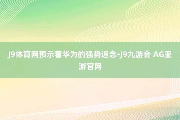 J9体育网预示着华为的强势追念-J9九游会 AG亚游官网