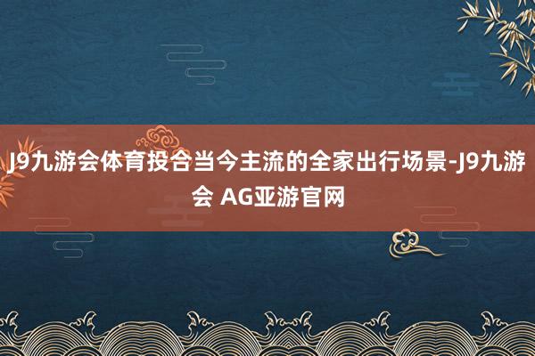 J9九游会体育投合当今主流的全家出行场景-J9九游会 AG亚游官网