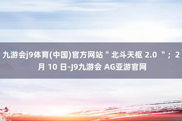 九游会j9体育(中国)官方网站＂北斗天枢 2.0 ＂；2 月 10 日-J9九游会 AG亚游官网