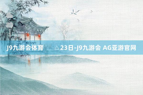 J9九游会体育      △23日-J9九游会 AG亚游官网