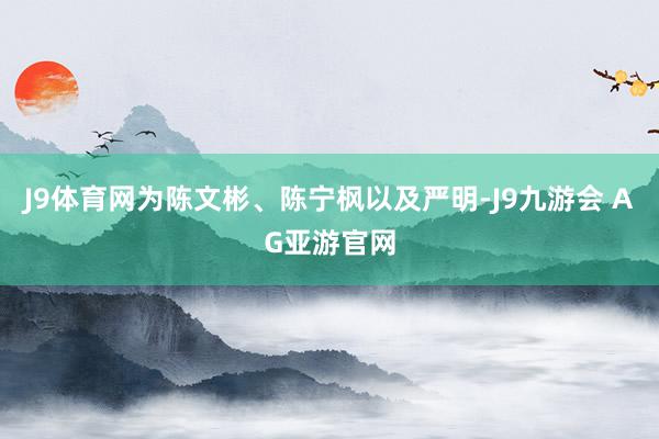 J9体育网为陈文彬、陈宁枫以及严明-J9九游会 AG亚游官网