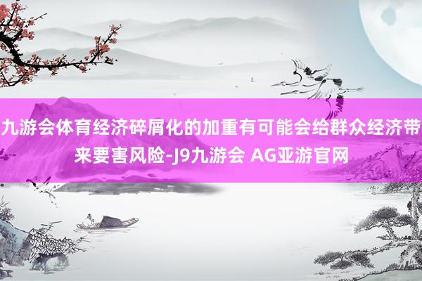 九游会体育经济碎屑化的加重有可能会给群众经济带来要害风险-J9九游会 AG亚游官网