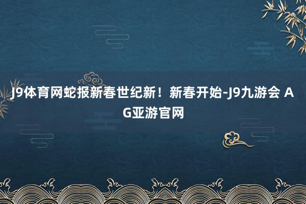 J9体育网蛇报新春世纪新！新春开始-J9九游会 AG亚游官网