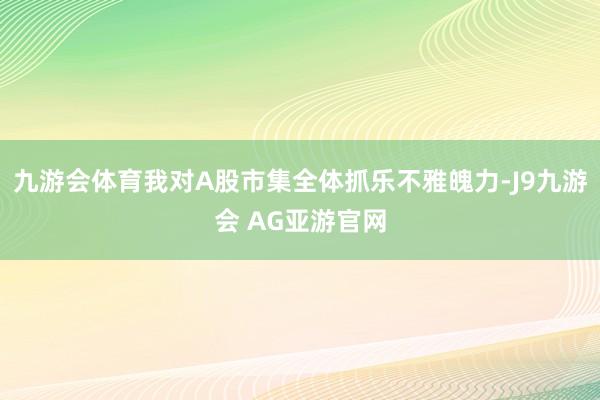 九游会体育我对A股市集全体抓乐不雅魄力-J9九游会 AG亚游官网