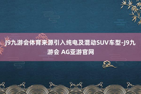 J9九游会体育来源引入纯电及混动SUV车型-J9九游会 AG亚游官网