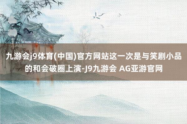 九游会j9体育(中国)官方网站这一次是与笑剧小品的和会破圈上演-J9九游会 AG亚游官网