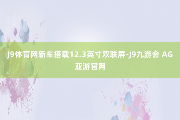 J9体育网新车搭载12.3英寸双联屏-J9九游会 AG亚游官网