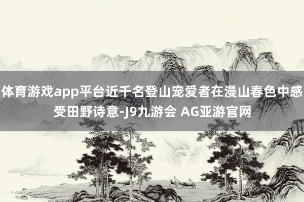 体育游戏app平台近千名登山宠爱者在漫山春色中感受田野诗意-J9九游会 AG亚游官网