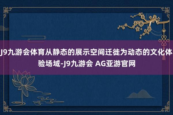 J9九游会体育从静态的展示空间迁徙为动态的文化体验场域-J9九游会 AG亚游官网